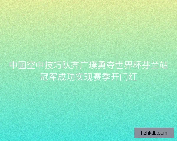 中国空中技巧队齐广璞勇夺世界杯芬兰站冠军成功实现赛季开门红