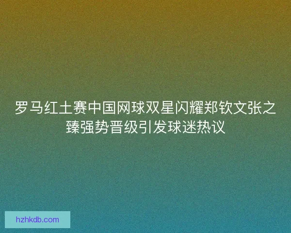 罗马红土赛中国网球双星闪耀郑钦文张之臻强势晋级引发球迷热议