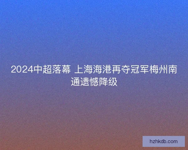 2024中超落幕 上海海港再夺冠军梅州南通遗憾降级