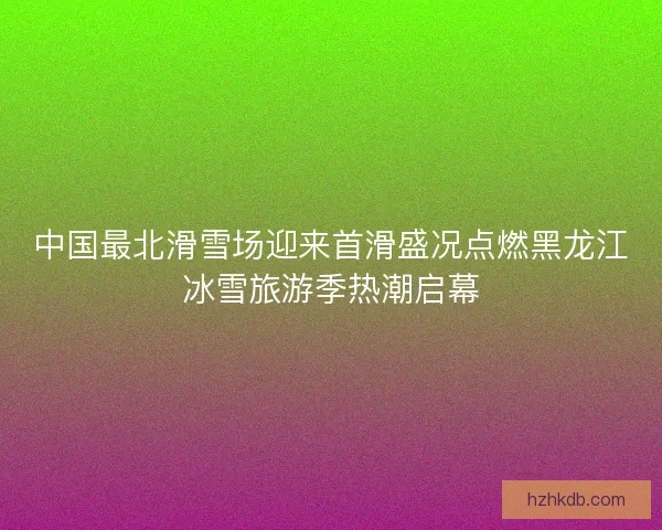 中国最北滑雪场迎来首滑盛况点燃黑龙江冰雪旅游季热潮启幕