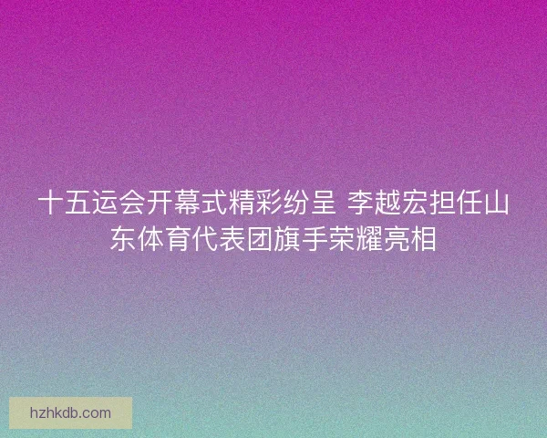 十五运会开幕式精彩纷呈 李越宏担任山东体育代表团旗手荣耀亮相
