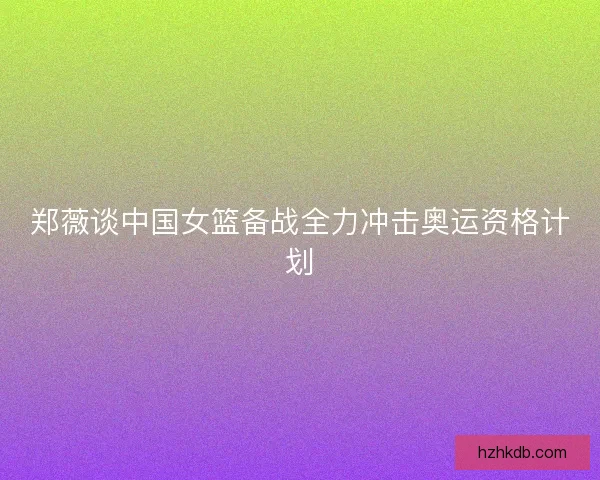 郑薇谈中国女篮备战全力冲击奥运资格计划