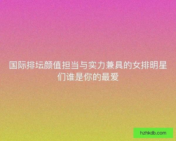国际排坛颜值担当与实力兼具的女排明星们谁是你的最爱