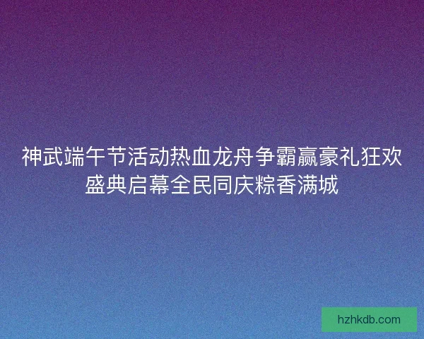 神武端午节活动热血龙舟争霸赢豪礼狂欢盛典启幕全民同庆粽香满城 神武端午节活动热血龙舟争霸赢豪礼狂欢盛典启幕全民同庆粽香满城