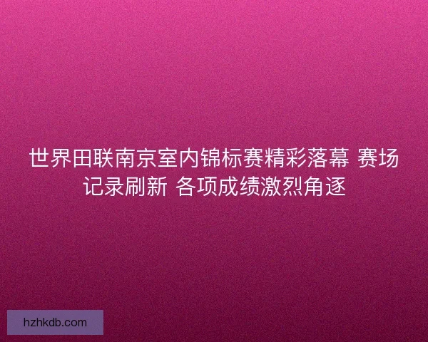 世界田联南京室内锦标赛精彩落幕 赛场记录刷新 各项成绩激烈角逐