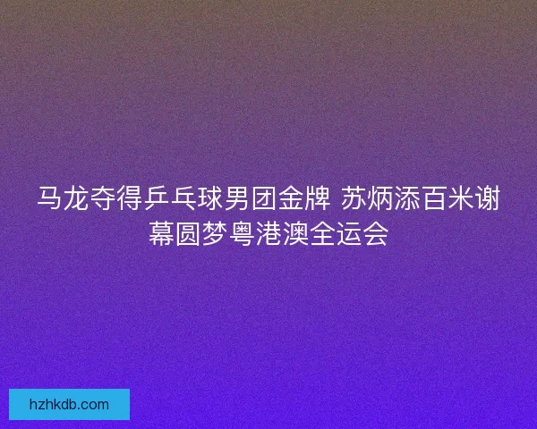 马龙夺得乒乓球男团金牌 苏炳添百米谢幕圆梦粤港澳全运会 马龙夺得乒乓球男团金牌 苏炳添百米谢幕圆梦粤港澳全运会