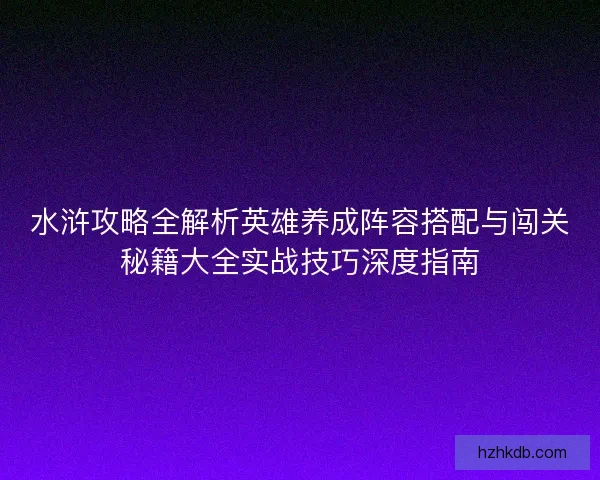 水浒攻略全解析英雄养成阵容搭配与闯关秘籍大全实战技巧深度指南 水浒攻略全解析英雄养成阵容搭配与闯关秘籍大全实战技巧深度指南