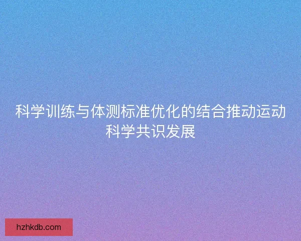 科学训练与体测标准优化的结合推动运动科学共识发展
