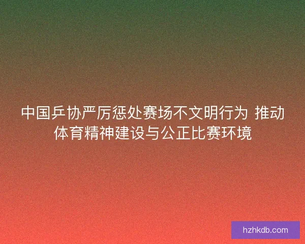 中国乒协严厉惩处赛场不文明行为 推动体育精神建设与公正比赛环境
