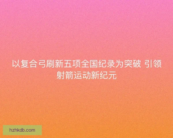 以复合弓刷新五项全国纪录为突破 引领射箭运动新纪元
