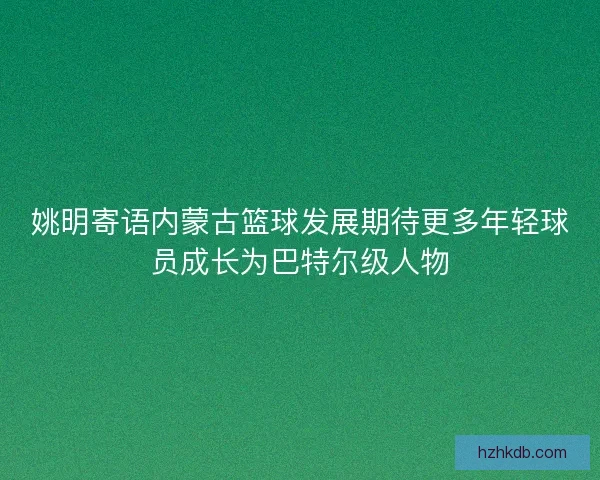 姚明寄语内蒙古篮球发展期待更多年轻球员成长为巴特尔级人物