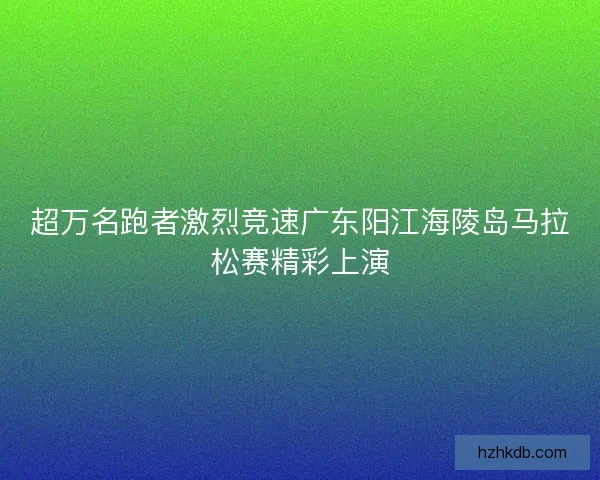 超万名跑者激烈竞速广东阳江海陵岛马拉松赛精彩上演