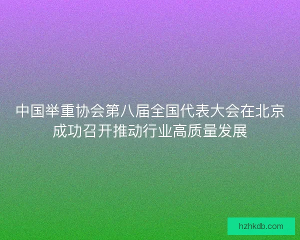 中国举重协会第八届全国代表大会在北京成功召开推动行业高质量发展