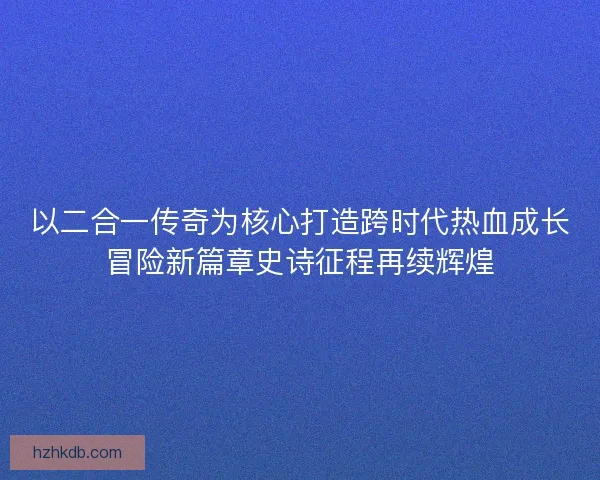 以二合一传奇为核心打造跨时代热血成长冒险新篇章史诗征程再续辉煌