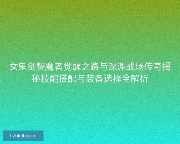 女鬼剑契魔者觉醒之路与深渊战场传奇揭秘技能搭配与装备选择全解析 女鬼剑契魔者觉醒之路与深渊战场传奇揭秘技能搭配与装备选择全解析