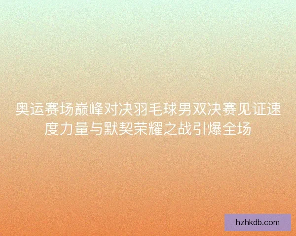 奥运赛场巅峰对决羽毛球男双决赛见证速度力量与默契荣耀之战引爆全场