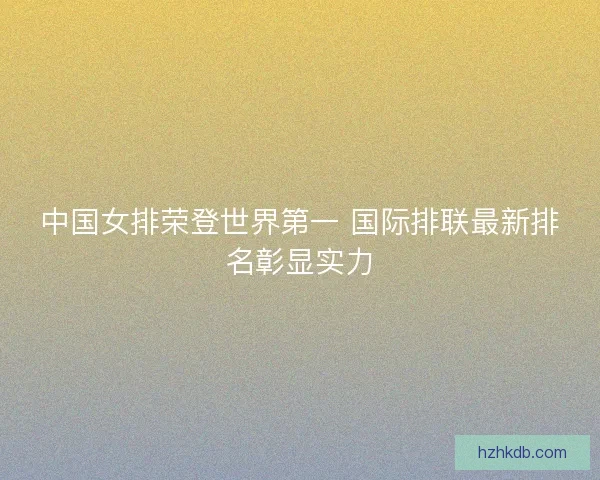 中国女排荣登世界第一 国际排联最新排名彰显实力 中国女排荣登世界第一 国际排联最新排名彰显实力