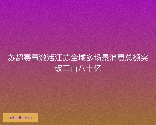 苏超赛事激活江苏全域多场景消费总额突破三百八十亿