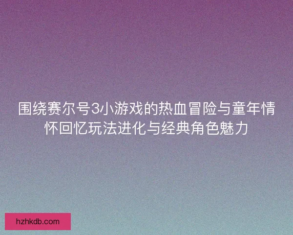 围绕赛尔号3小游戏的热血冒险与童年情怀回忆玩法进化与经典角色魅力
