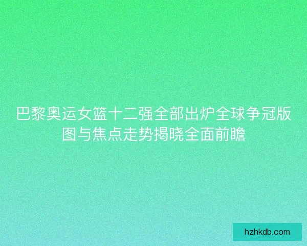 巴黎奥运女篮十二强全部出炉全球争冠版图与焦点走势揭晓全面前瞻 巴黎奥运女篮十二强全部出炉全球争冠版图与焦点走势揭晓全面前瞻